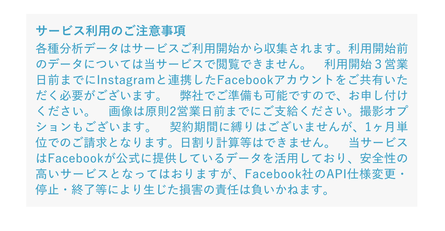 サービス利用のご注意事項 各種分析データはサービスご利用開始から収集されます。利用開始前のデータについては当サービスで閲覧できません。 利用開始3営業日前までにInstagramと連携したFacebookアカウントをご共有いただく必要がございます。 弊社でご準備も可能ですので、お申し付けください。 画像は原則2営業日前までにご支給ください。撮影オプションもございます。 契約期間に縛りはございませんが、1ヶ月単位でのご請求となります。日割り計算等はできません。 当サービスはFacebookが公式に提供しているデータを活用しており、安全性の高いサービスとなってはおりますが、Facebook社のAPI仕様変更・停止・終了等により生じた損害の責任は負いかねます。